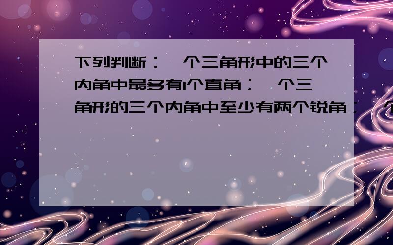 下列判断：一个三角形中的三个内角中最多有1个直角；一个三角形的三个内角中至少有两个锐角；一个三角形中至少有1个钝角. 其中正确的有_____个.请说明理由