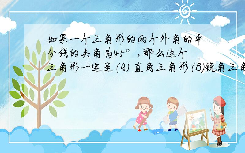 如果一个三角形的两个外角的平分线的夹角为45°,那么这个三角形一定是（A） 直角三角形（B）锐角三角形（C）钝角三角形（D）不能确定