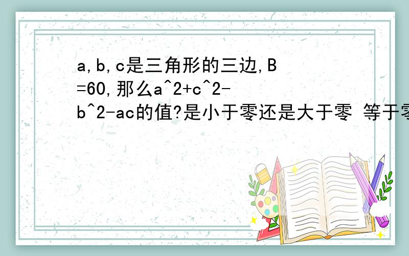 a,b,c是三角形的三边,B=60,那么a^2+c^2-b^2-ac的值?是小于零还是大于零 等于零还是不确定?