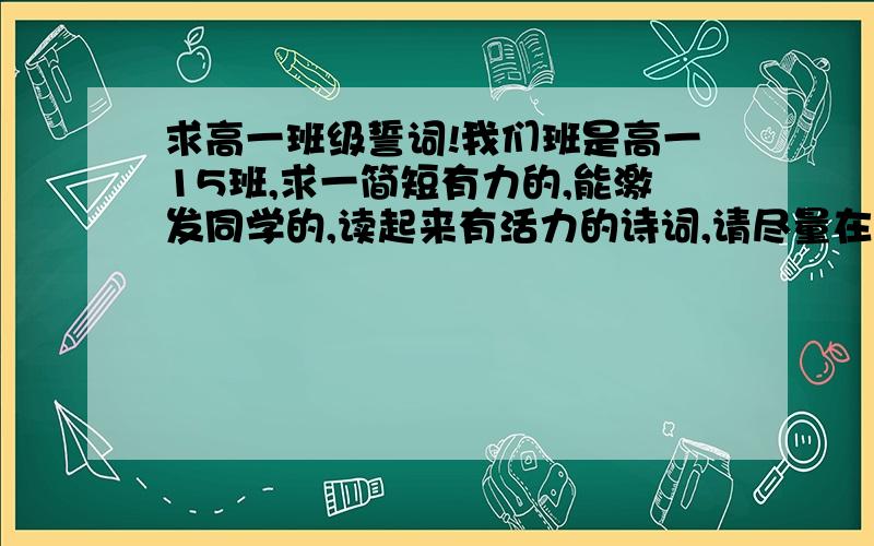 求高一班级誓词!我们班是高一15班,求一简短有力的,能激发同学的,读起来有活力的诗词,请尽量在40字以内!麻烦各位低调一点……