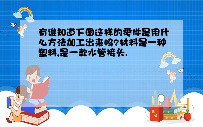 有谁知道下图这样的零件是用什么方法加工出来吗?材料是一种塑料,是一款水管接头.