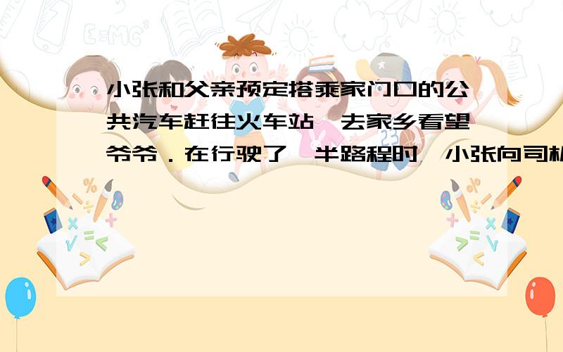 小张和父亲预定搭乘家门口的公共汽车赶往火车站,去家乡看望爷爷．在行驶了一半路程时,小张向司机询问行车时间,司机估计继续乘公共汽车到火车站时火车将正好开出．根据司机的建议小