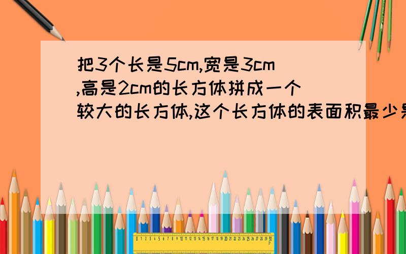 把3个长是5cm,宽是3cm,高是2cm的长方体拼成一个较大的长方体,这个长方体的表面积最少是?最大是?