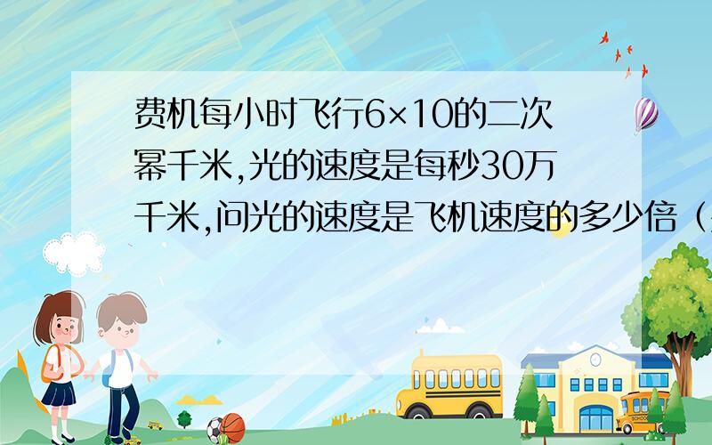 费机每小时飞行6×10的二次幂千米,光的速度是每秒30万千米,问光的速度是飞机速度的多少倍（要用科学计数