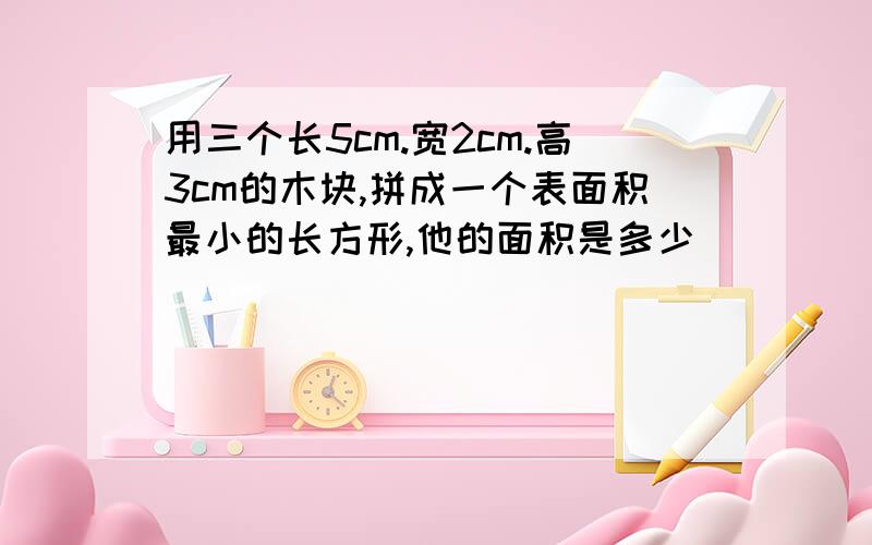 用三个长5cm.宽2cm.高3cm的木块,拼成一个表面积最小的长方形,他的面积是多少