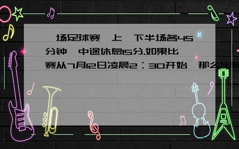 一场足球赛,上、下半场各45分钟,中途休息15分.如果比赛从7月12日凌晨2：30开始,那么比赛什么时间结束