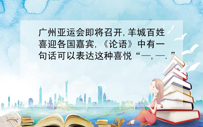 广州亚运会即将召开,羊城百姓喜迎各国嘉宾,《论语》中有一句话可以表达这种喜悦“—,—.”