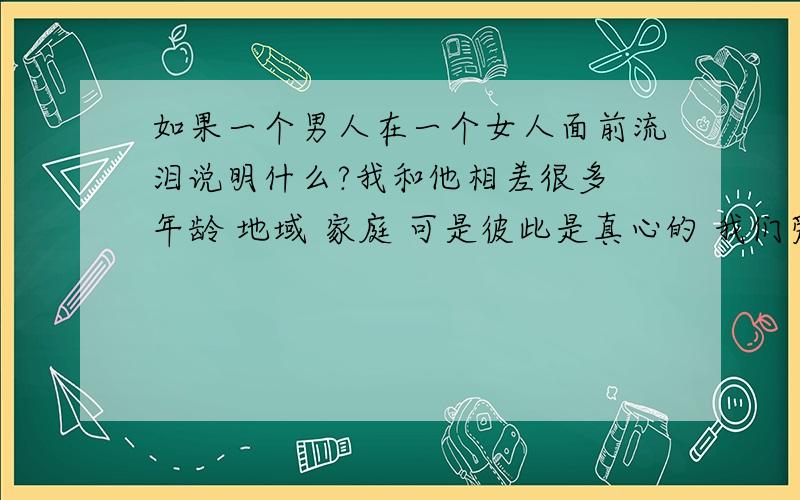 如果一个男人在一个女人面前流泪说明什么?我和他相差很多 年龄 地域 家庭 可是彼此是真心的 我们爱的很累 很辛苦 前些日子和他见面 要分别时 他两次流泪了 在面前从来都不是个懦弱的