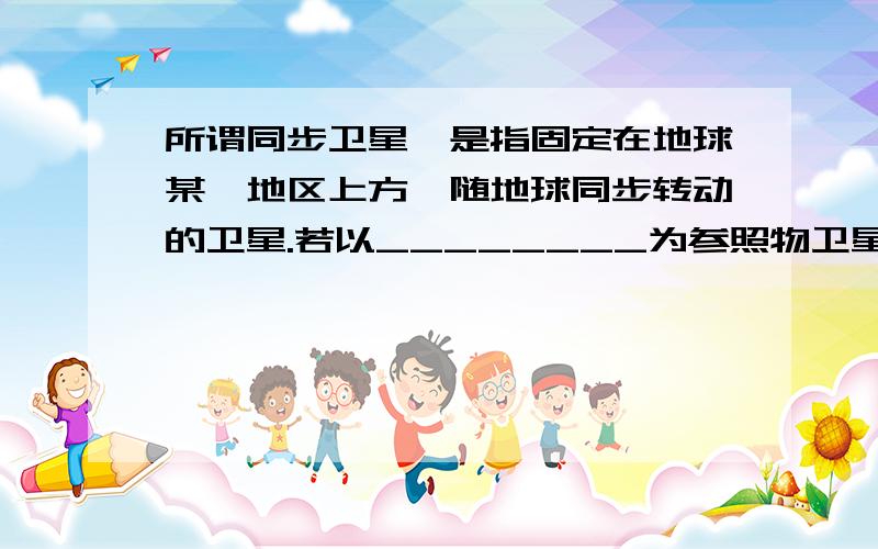 所谓同步卫星,是指固定在地球某一地区上方、随地球同步转动的卫星.若以________为参照物卫星是静止的；若以_______为参照物卫星是运动的