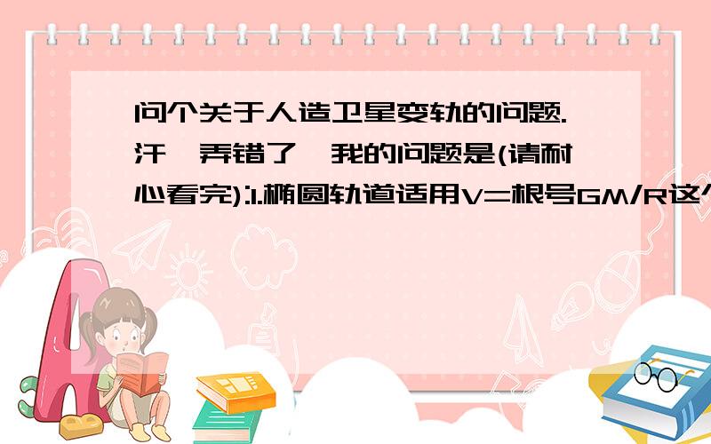 问个关于人造卫星变轨的问题.汗,弄错了,我的问题是(请耐心看完):1.椭圆轨道适用V=根号GM/R这个公式吗?我们一本参考书上用这个式子判定了椭圆轨道近地点和远地点速度的大小,但是如果这个