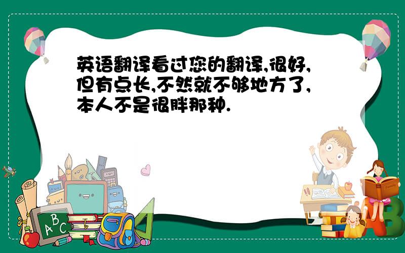 英语翻译看过您的翻译,很好,但有点长,不然就不够地方了,本人不是很胖那种.