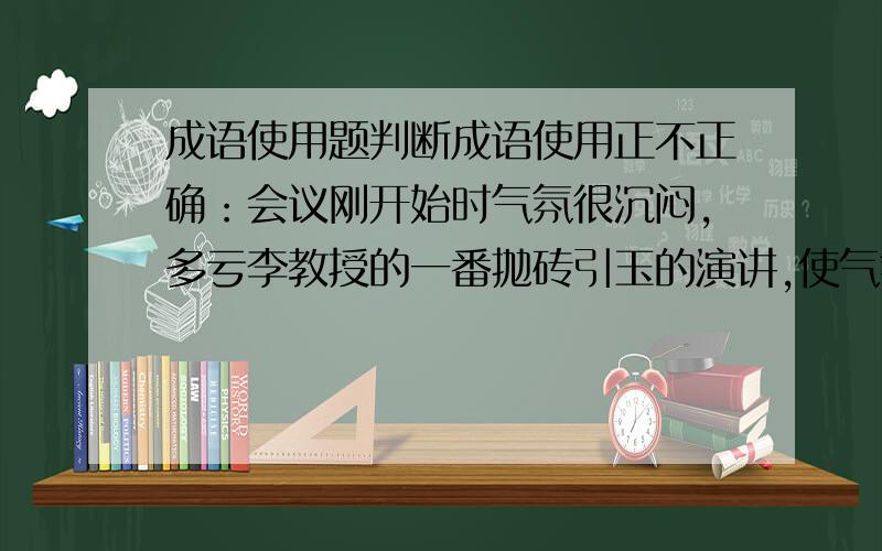 成语使用题判断成语使用正不正确：会议刚开始时气氛很沉闷,多亏李教授的一番抛砖引玉的演讲,使气氛逐渐活跃起来.这用抛砖引玉对不对?