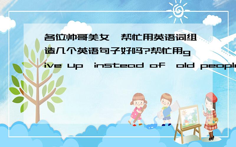 各位帅哥美女,帮忙用英语词组造几个英语句子好吗?帮忙用give up,instead of,old people’s home,in the way ,what if,plenty oflet …down,come up with,use up ,suit sb.（fine）,be inagreement各造一个句子就ok了哈,