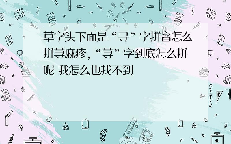 草字头下面是“寻”字拼音怎么拼荨麻疹,“荨”字到底怎么拼呢 我怎么也找不到