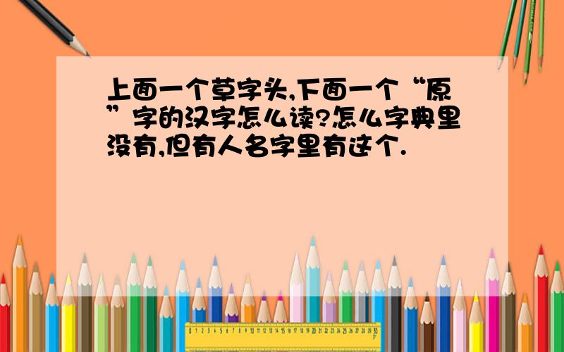 上面一个草字头,下面一个“原”字的汉字怎么读?怎么字典里没有,但有人名字里有这个.