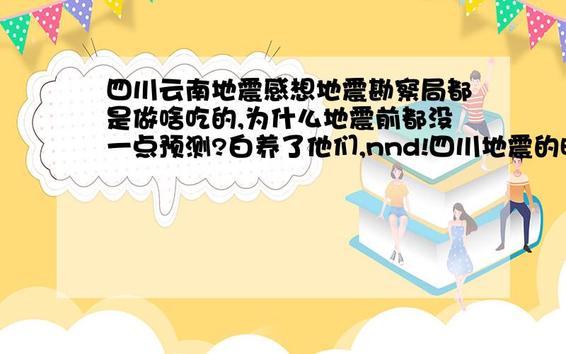 四川云南地震感想地震勘察局都是做啥吃的,为什么地震前都没一点预测?白养了他们,nnd!四川地震的时候,就想骂人,又来了个云南地震,实在憋不住了.