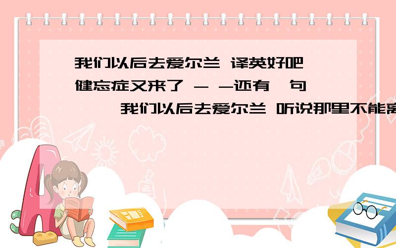 我们以后去爱尔兰 译英好吧 健忘症又来了 - -还有一句 ,,我们以后去爱尔兰 听说那里不能离婚麻烦两句分开写给我 谢谢了 !