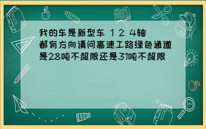 我的车是新型车 1 2 4轴都有方向请问高速工路绿色通道是28吨不超限还是31吨不超限