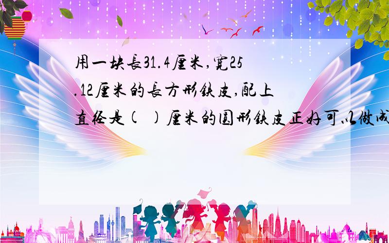 用一块长31.4厘米,宽25.12厘米的长方形铁皮,配上直径是( )厘米的圆形铁皮正好可以做成一个圆柱形容器