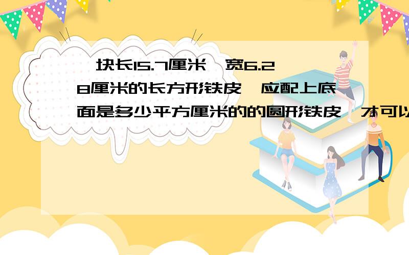 一块长15.7厘米,宽6.28厘米的长方形铁皮,应配上底面是多少平方厘米的的圆形铁皮,才可以做成容积最大.无盖的圆柱形容器