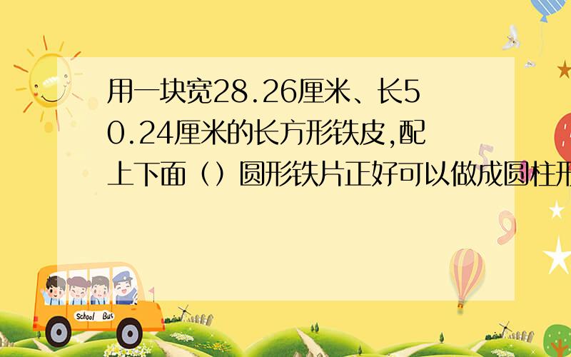 用一块宽28.26厘米、长50.24厘米的长方形铁皮,配上下面（）圆形铁片正好可以做成圆柱形容器.A：r=1；B：d=3；C：r=8；D：d=6.（单位：