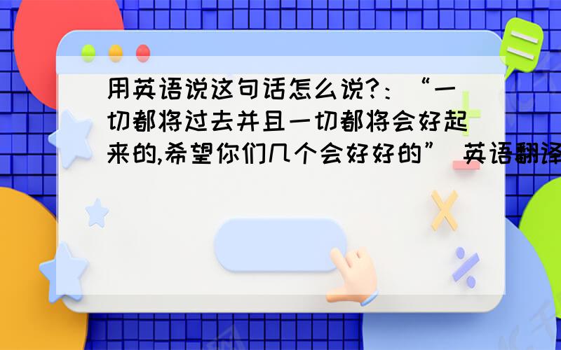 用英语说这句话怎么说?：“一切都将过去并且一切都将会好起来的,希望你们几个会好好的” 英语翻译!谢