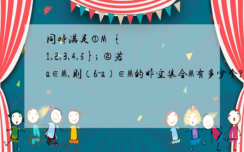 同时满足①M⊆{1,2,3,4,5}； ②若a∈M,则（6-a）∈M的非空集合M有多少个?∵①M⊆{1,2,3,4,5}； ②若a∈M,则（6-a）∈M当a=1时,6-a=5当a=2时,6-a=4当a=3时,6-a=3所以集合M中,若有1、5,则成对出现,有2、4