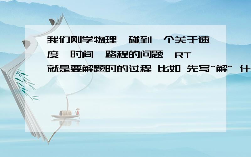 我们刚学物理,碰到一个关于速度,时间,路程的问题,RT 就是要解题时的过程 比如 先写“解” 什么的 我随便弄个题目吧：A和B相距1km,假如声音可以传的那么远,有个人站在A处喊了一句话,当B听