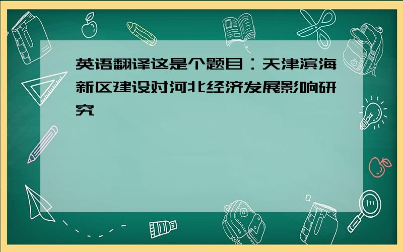 英语翻译这是个题目：天津滨海新区建设对河北经济发展影响研究