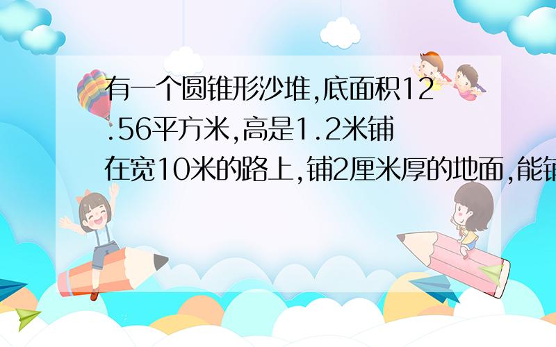 有一个圆锥形沙堆,底面积12.56平方米,高是1.2米铺在宽10米的路上,铺2厘米厚的地面,能铺多远