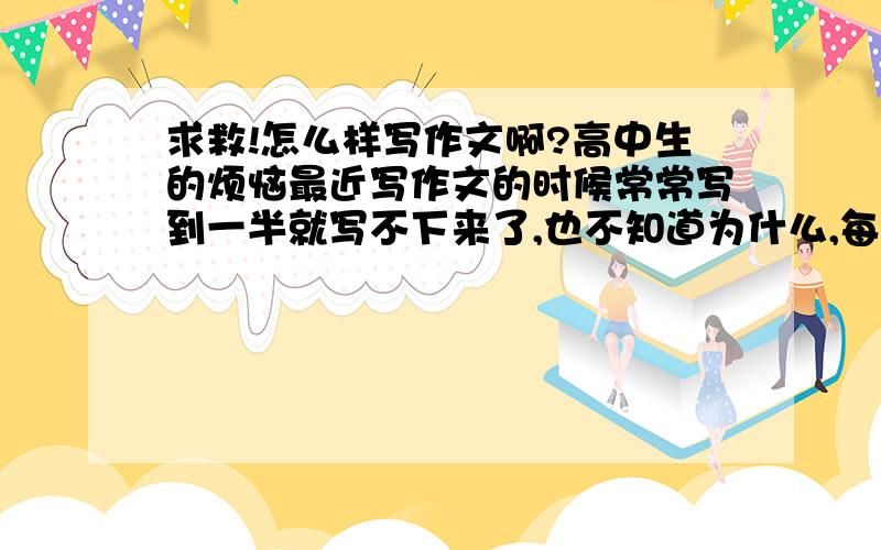 求救!怎么样写作文啊?高中生的烦恼最近写作文的时候常常写到一半就写不下来了,也不知道为什么,每次写着写着就会怀疑自己是不是写错啦!写着写着就不知道自己要写什么.在上高三之前是