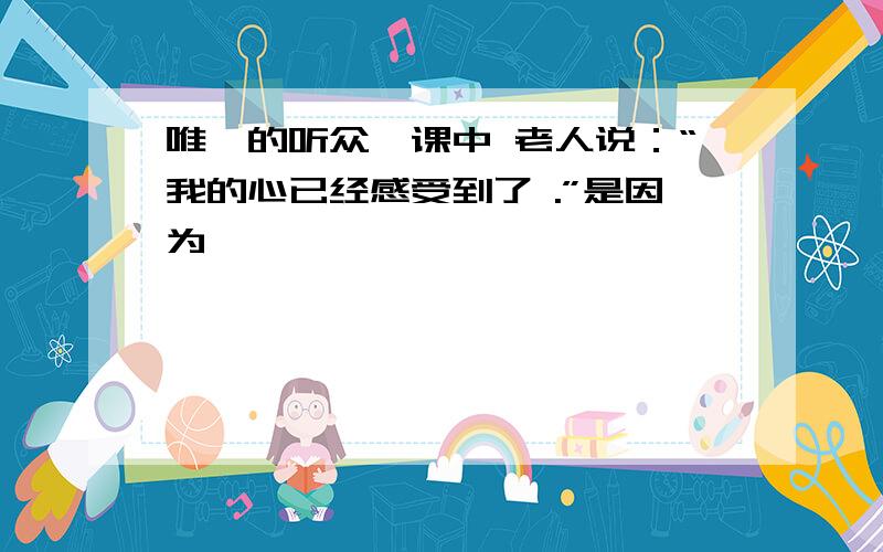 唯一的听众一课中 老人说：“我的心已经感受到了 .”是因为