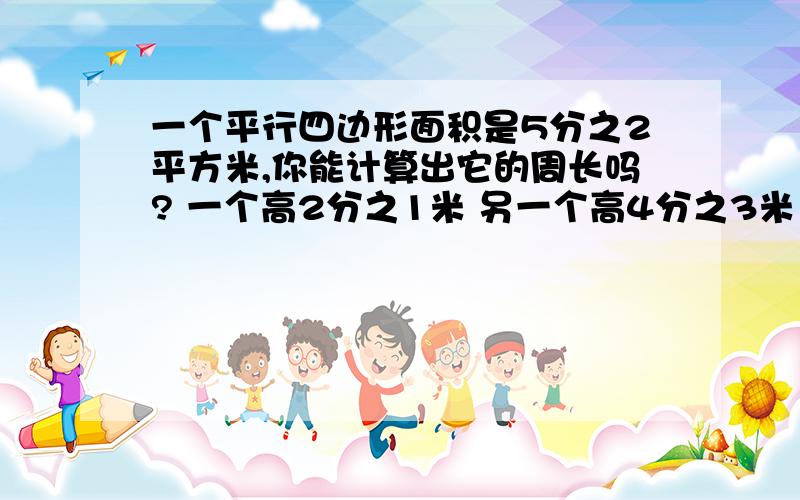 一个平行四边形面积是5分之2平方米,你能计算出它的周长吗? 一个高2分之1米 另一个高4分之3米 快!急!