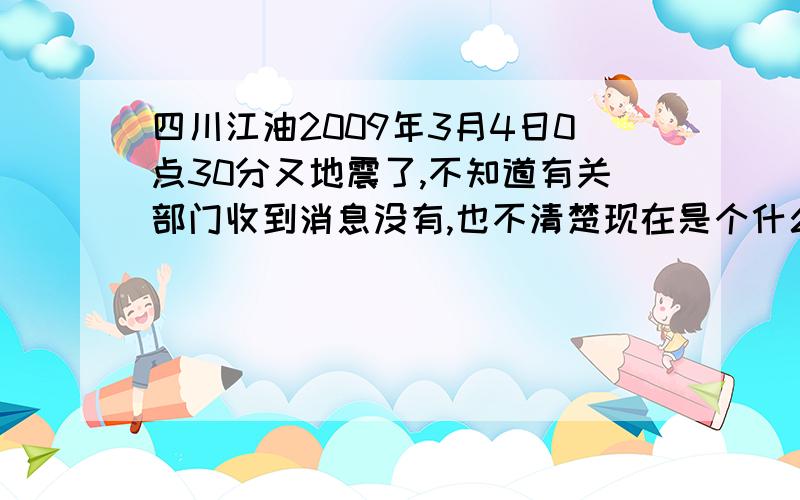 四川江油2009年3月4日0点30分又地震了,不知道有关部门收到消息没有,也不清楚现在是个什么情况!家里是江油新兴已经停电了，刚通个电话，不知道具体是个什么情况！