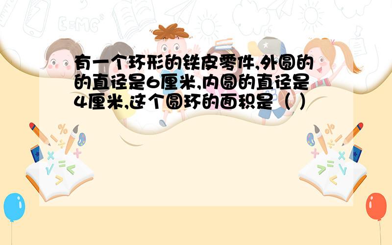 有一个环形的铁皮零件,外圆的的直径是6厘米,内圆的直径是4厘米,这个圆环的面积是（ ）