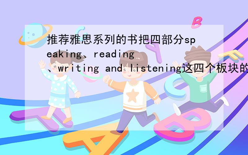 推荐雅思系列的书把四部分speaking、reading、writing and listening这四个板块的比较好一点的书都推荐一下!