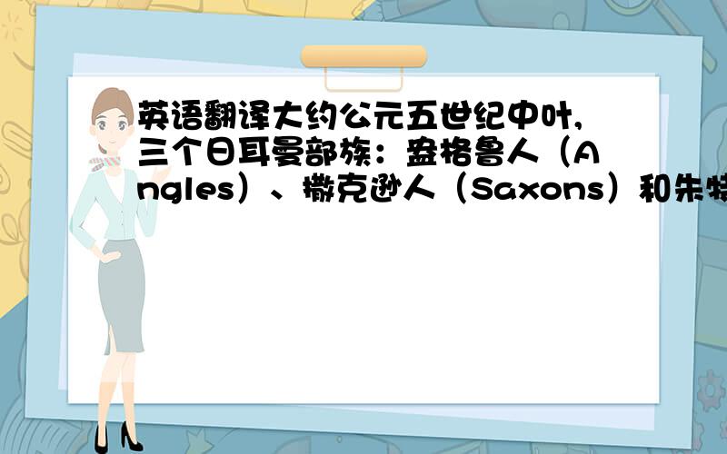 英语翻译大约公元五世纪中叶,三个日耳曼部族：盎格鲁人（Angles）、撒克逊人（Saxons）和朱特人（Juries）侵入英国.历史上称为盎格鲁撒克逊征服（the Anglo-Saxon conquest）.这些侵略者带来了各