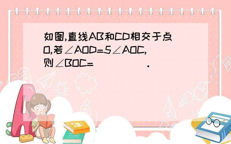 如图,直线AB和CD相交于点O,若∠AOD=5∠AOC,则∠BOC=_____.