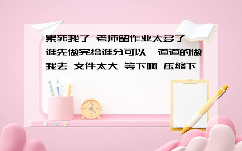 累死我了 老师留作业太多了 谁先做完给谁分可以一道道的做我去 文件太大 等下啊 压缩下