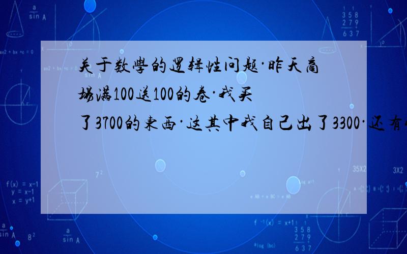 关于数学的逻辑性问题·昨天商场满100送100的卷·我买了3700的东西·这其中我自己出了3300·还有400是别人先准备买我800块钱卷的钱（卷是半价卖出,相当于我买的商品是半价）·我用这400凑了370