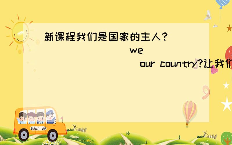 新课程我们是国家的主人?__________we ____________our country?让我们交个朋友好吗?Let`s _____________________ ,shall we?(下划线填上合适的词)孩子不太清楚,