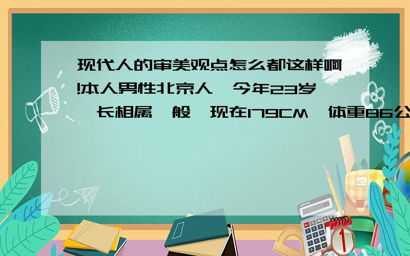 现代人的审美观点怎么都这样啊!本人男性北京人,今年23岁,长相属一般,现在179CM,体重86公斤（净重量）,但没什么肥肉,因喜欢健身,肌肉还是比较多地!可现在的女孩为什么都喜欢干瘦型?在我们