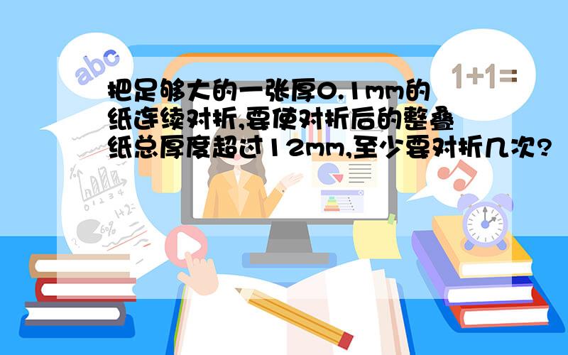 把足够大的一张厚0.1mm的纸连续对折,要使对折后的整叠纸总厚度超过12mm,至少要对折几次?