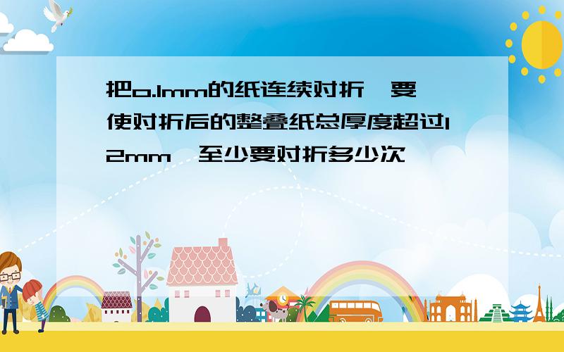 把o.1mm的纸连续对折,要使对折后的整叠纸总厚度超过12mm,至少要对折多少次