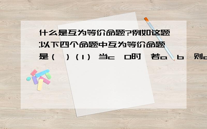 什么是互为等价命题?例如这题:以下四个命题中互为等价命题是（ ）（1） 当c>0时,若a>b,则ac>bc；（2）当c>0时,若ac>bc,则a>b；（3）当c>0时,若a≤b,则ac≤bc；（4）当c>0时,若ac≤bc,则a≤b；A、(1)与(