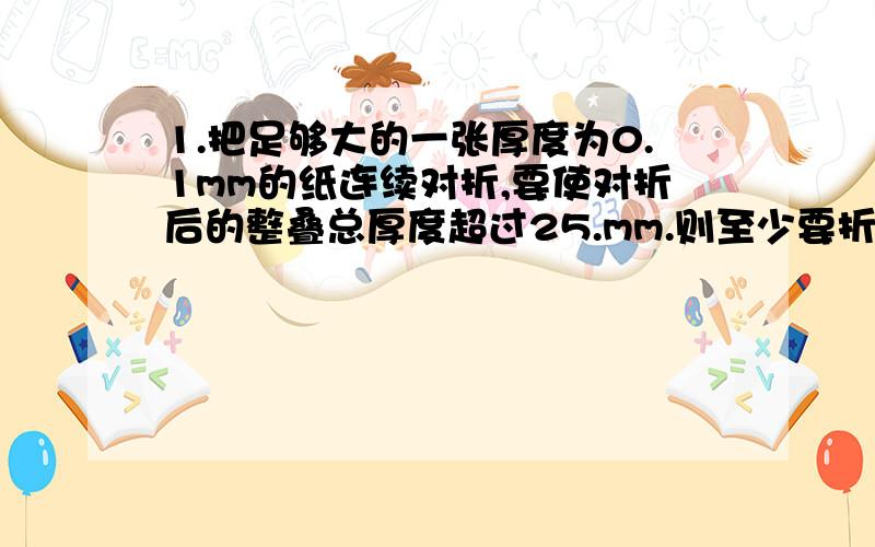 1.把足够大的一张厚度为0.1mm的纸连续对折,要使对折后的整叠总厚度超过25.mm.则至少要折多少1.把足够大的一张厚度为0.1mm的纸连续对折,要使对折后的整叠总厚度超过25.mm.则至少要折多少次?