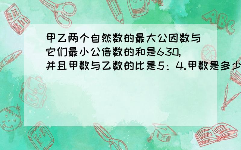 甲乙两个自然数的最大公因数与它们最小公倍数的和是630,并且甲数与乙数的比是5：4.甲数是多少