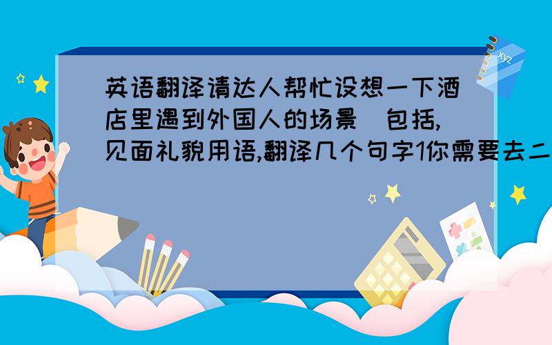 英语翻译请达人帮忙设想一下酒店里遇到外国人的场景（包括,见面礼貌用语,翻译几个句字1你需要去二楼休息大厅吗?(二楼有KTV、果盘、按摩、包间休息)2请换上这套休闲服.3你想去什么地方?