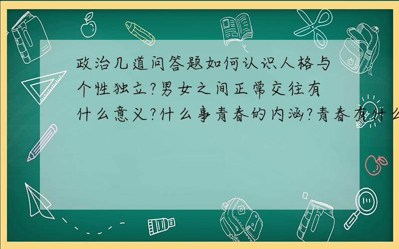 政治几道问答题如何认识人格与个性独立?男女之间正常交往有什么意义?什么事青春的内涵?青春有什么意义?