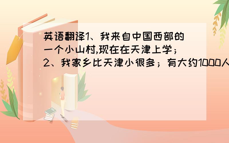 英语翻译1、我来自中国西部的一个小山村,现在在天津上学；2、我家乡比天津小很多；有大约1000人；3、我家乡是一个古老的山村,比天津历史还悠久；4、我家乡气候宜人,夏天比天津凉快,冬